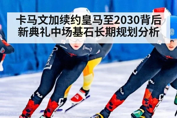 卡马文加续约皇马至2030背后 新典礼中场基石长期规划分析